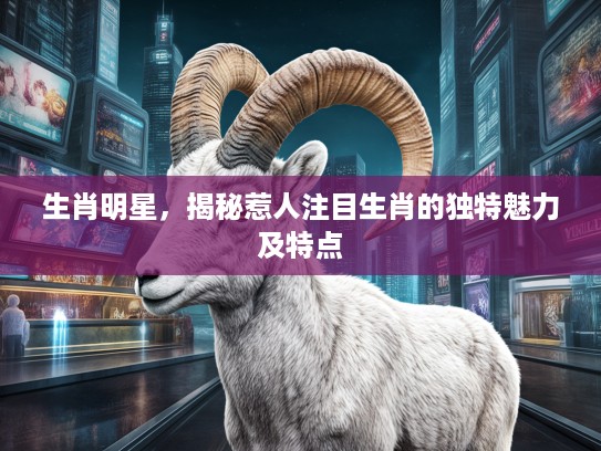 生肖明星，揭秘惹人注目生肖的独特魅力及特点