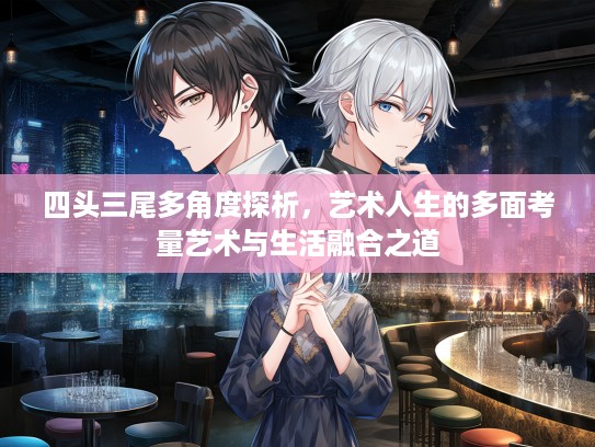四头三尾多角度探析，艺术人生的多面考量艺术与生活融合之道