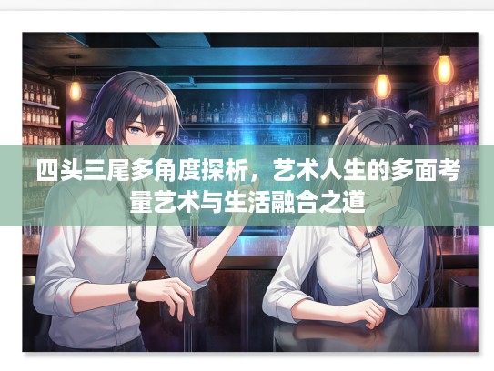 四头三尾多角度探析，艺术人生的多面考量艺术与生活融合之道