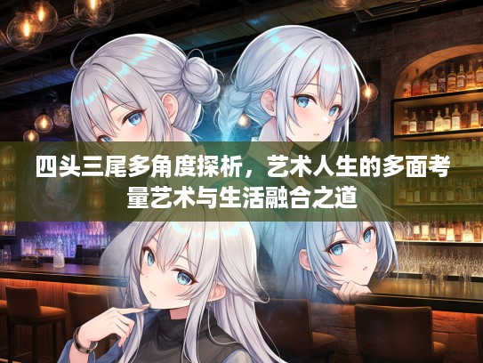 四头三尾多角度探析，艺术人生的多面考量艺术与生活融合之道
