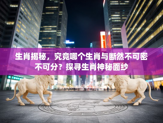 生肖揭秘，究竟哪个生肖与断然不可密不可分？探寻生肖神秘面纱