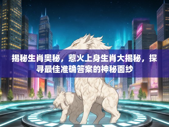 揭秘生肖奥秘，惹火上身生肖大揭秘，探寻最佳准确答案的神秘面纱