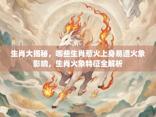 生肖大揭秘，哪些生肖惹火上身易遭火象影响，生肖火象特征全解析