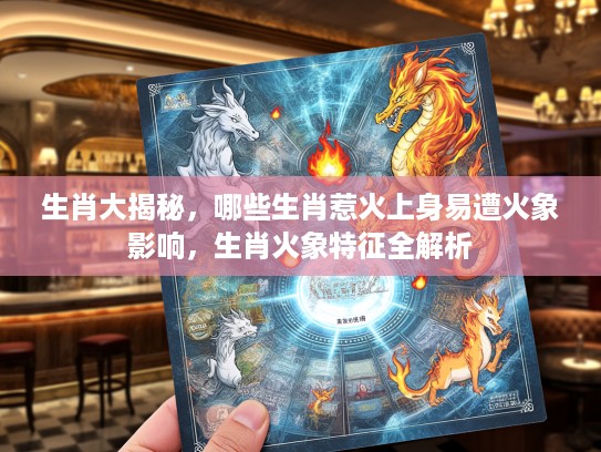 生肖大揭秘，哪些生肖惹火上身易遭火象影响，生肖火象特征全解析