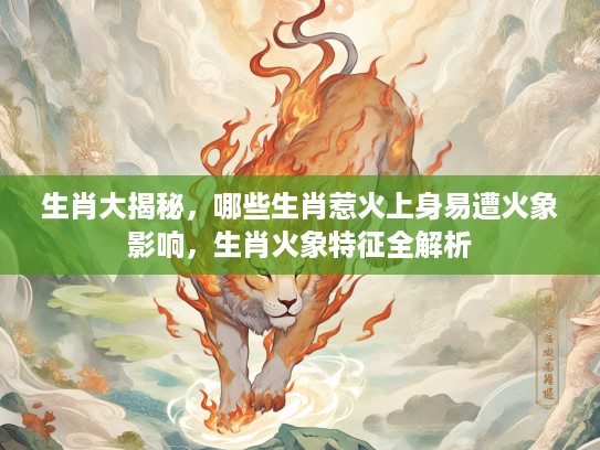 生肖大揭秘，哪些生肖惹火上身易遭火象影响，生肖火象特征全解析