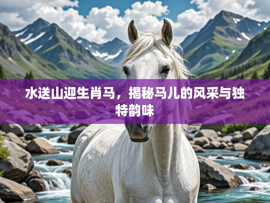 水送山迎生肖马,揭秘马儿的风采与独特韵味 水送山迎生肖马,揭秘马儿的风采与独特韵味