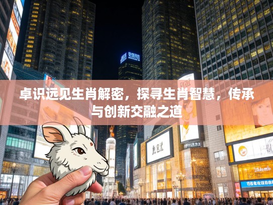 卓识远见生肖解密，探寻生肖智慧，传承与创新交融之道