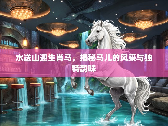 水送山迎生肖马,揭秘马儿的风采与独特韵味 水送山迎生肖马,揭秘马儿的风采与独特韵味