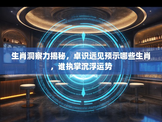 生肖洞察力揭秘，卓识远见预示哪些生肖，谁执掌沉浮运势