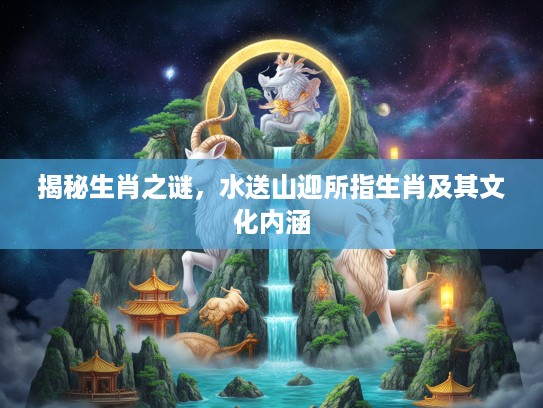 揭秘生肖之谜,水送山迎所指生肖及其文化内涵 揭秘生肖之谜,水送山迎所指生肖及其文化内涵