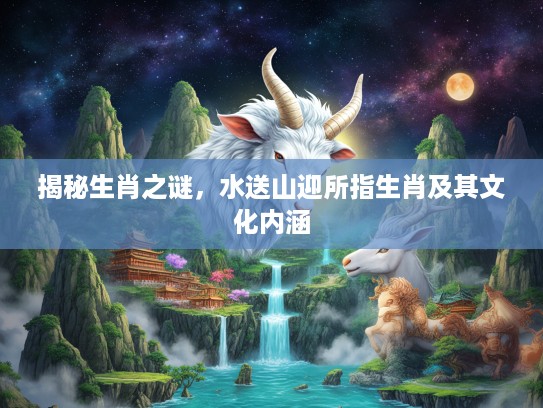 揭秘生肖之谜,水送山迎所指生肖及其文化内涵 揭秘生肖之谜,水送山迎所指生肖及其文化内涵