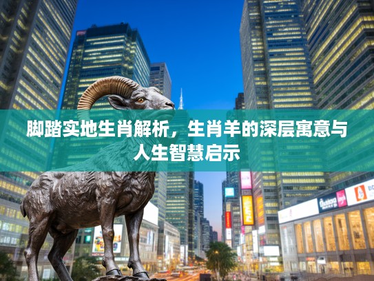 脚踏实地生肖解析,生肖羊的深层寓意与人生智慧启示 脚踏实地生肖解析,生肖羊的深层寓意与人生智慧启示