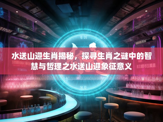 水送山迎生肖揭秘，探寻生肖之谜中的智慧与哲理之水送山迎象征意义