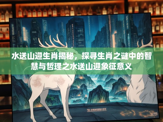 水送山迎生肖揭秘，探寻生肖之谜中的智慧与哲理之水送山迎象征意义