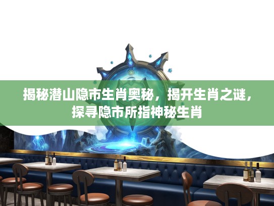 揭秘潜山隐市生肖奥秘,揭开生肖之谜,探寻隐市所指神秘生肖 揭秘潜山隐市生肖奥秘,揭开生肖之谜,探寻隐市所指神秘生肖