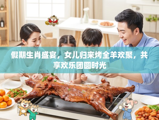 假期生肖盛宴,女儿归来烤全羊欢聚,共享欢乐团圆时光 假期生肖盛宴,女儿归来烤全羊欢聚,共享欢乐团圆时光