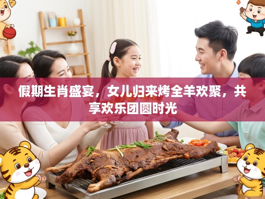 假期生肖盛宴,女儿归来烤全羊欢聚,共享欢乐团圆时光 假期生肖盛宴,女儿归来烤全羊欢聚,共享欢乐团圆时光