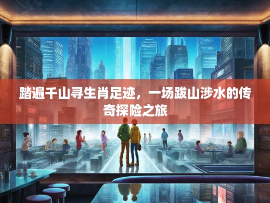 踏遍千山寻生肖足迹,一场跋山涉水的传奇探险之旅 踏遍千山寻生肖足迹,一场跋山涉水的传奇探险之旅