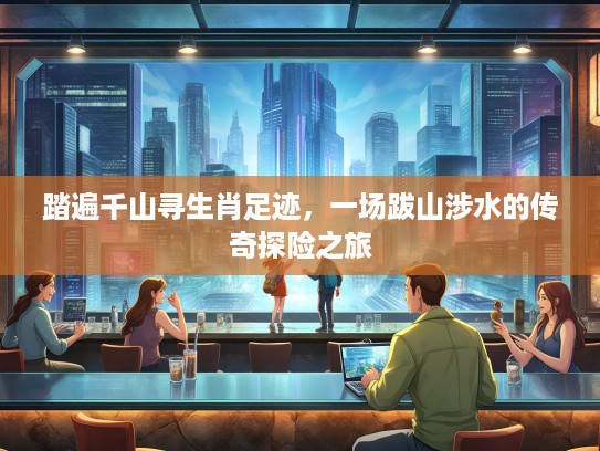 踏遍千山寻生肖足迹,一场跋山涉水的传奇探险之旅 踏遍千山寻生肖足迹,一场跋山涉水的传奇探险之旅