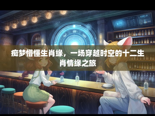 痴梦懵懂生肖缘,一场穿越时空的十二生肖情缘之旅 痴梦懵懂生肖缘,一场穿越时空的十二生肖情缘之旅
