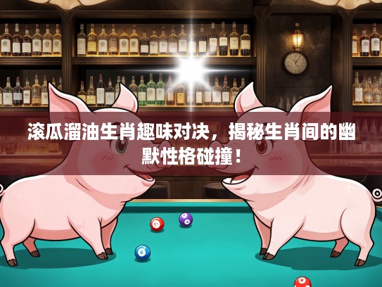 滚瓜溜油生肖趣味对决，揭秘生肖间的幽默性格碰撞！