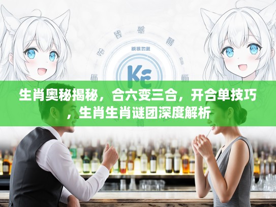 生肖奥秘揭秘，合六变三合，开合单技巧，生肖生肖谜团深度解析