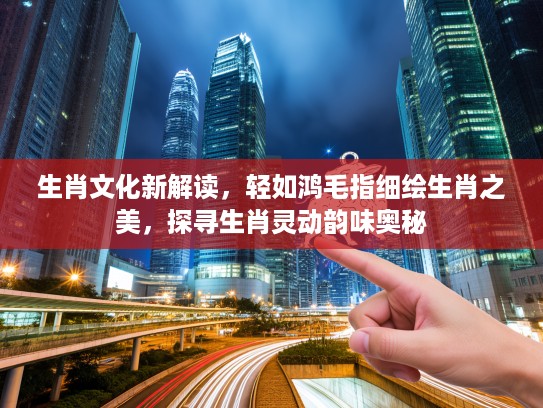 生肖文化新解读，轻如鸿毛指细绘生肖之美，探寻生肖灵动韵味奥秘
