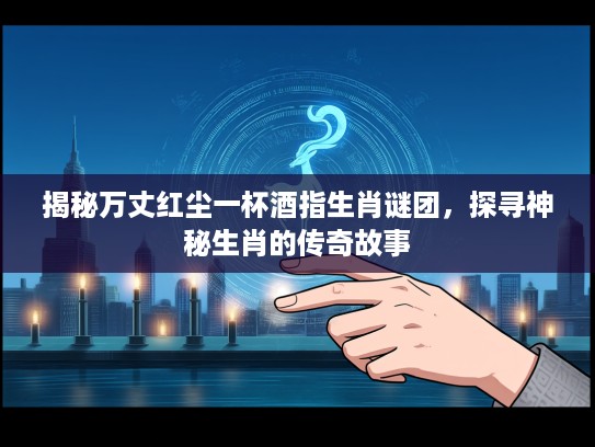 揭秘万丈红尘一杯酒指生肖谜团，探寻神秘生肖的传奇故事