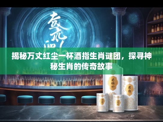 揭秘万丈红尘一杯酒指生肖谜团，探寻神秘生肖的传奇故事