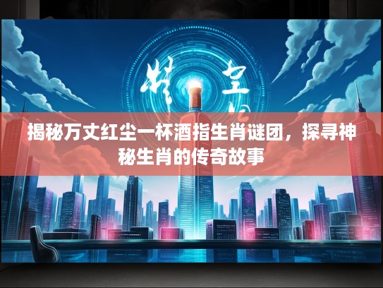 揭秘万丈红尘一杯酒指生肖谜团，探寻神秘生肖的传奇故事
