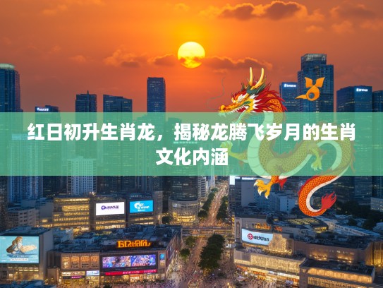 红日初升生肖龙，揭秘龙腾飞岁月的生肖文化内涵