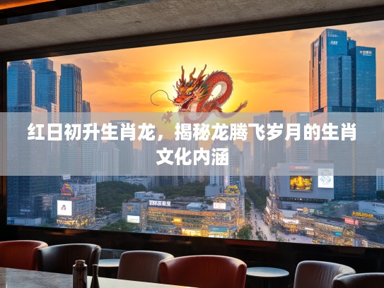 红日初升生肖龙，揭秘龙腾飞岁月的生肖文化内涵