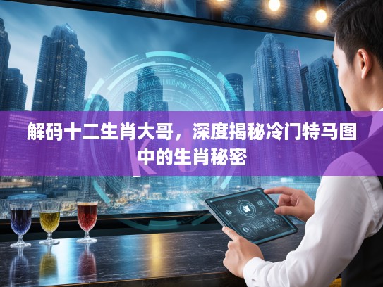 解码十二生肖大哥，深度揭秘冷门特马图中的生肖秘密