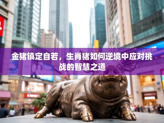 金猪镇定自若，生肖猪如何逆境中应对挑战的智慧之道