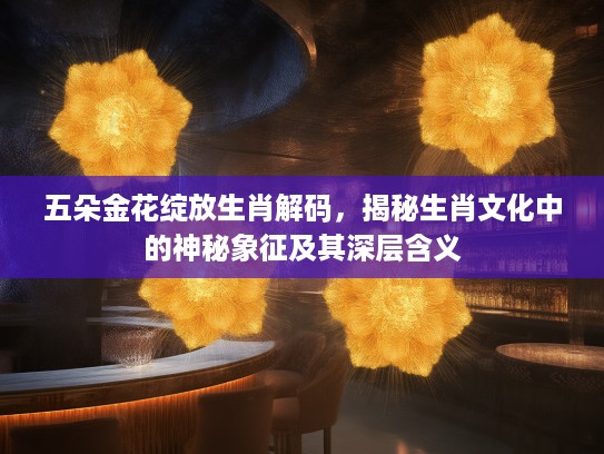 五朵金花绽放生肖解码,揭秘生肖文化中的神秘象征及其深层含义 五朵金花绽放生肖解码,揭秘生肖文化中的神秘象征及其深层含义
