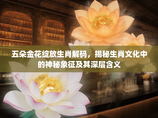 五朵金花绽放生肖解码,揭秘生肖文化中的神秘象征及其深层含义 五朵金花绽放生肖解码,揭秘生肖文化中的神秘象征及其深层含义