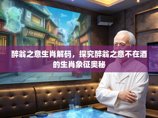 醉翁之意生肖解码，探究醉翁之意不在酒的生肖象征奥秘