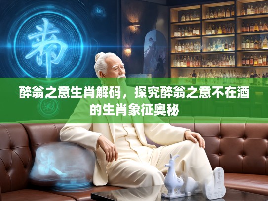醉翁之意生肖解码，探究醉翁之意不在酒的生肖象征奥秘