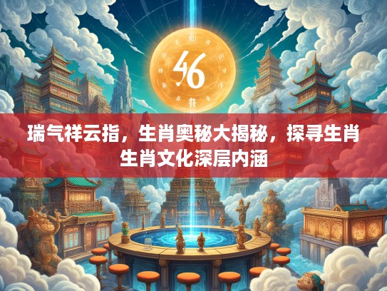 瑞气祥云指，生肖奥秘大揭秘，探寻生肖生肖文化深层内涵