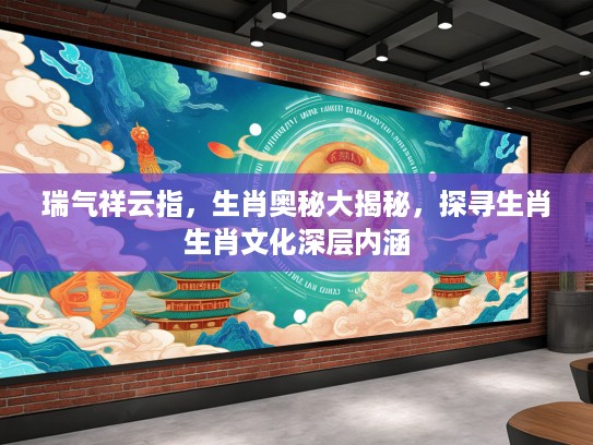 瑞气祥云指，生肖奥秘大揭秘，探寻生肖生肖文化深层内涵