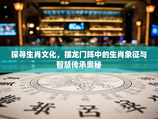 探寻生肖文化，摆龙门阵中的生肖象征与智慧传承奥秘