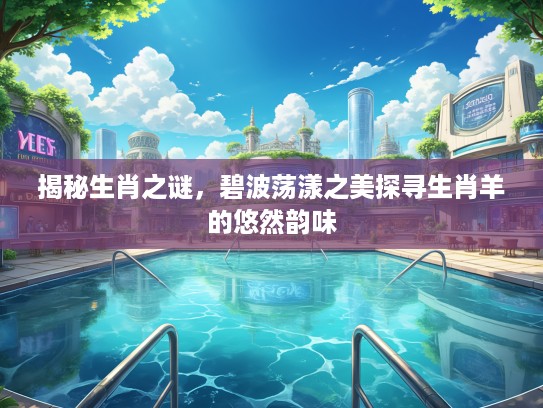 揭秘生肖之谜,碧波荡漾之美探寻生肖羊的悠然韵味 揭秘生肖之谜,碧波荡漾之美探寻生肖羊的悠然韵味