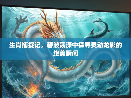 生肖捕捉记,碧波荡漾中探寻灵动龙影的绝美瞬间 生肖捕捉记,碧波荡漾中探寻灵动龙影的绝美瞬间