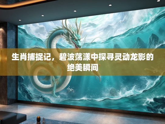 生肖捕捉记,碧波荡漾中探寻灵动龙影的绝美瞬间 生肖捕捉记,碧波荡漾中探寻灵动龙影的绝美瞬间