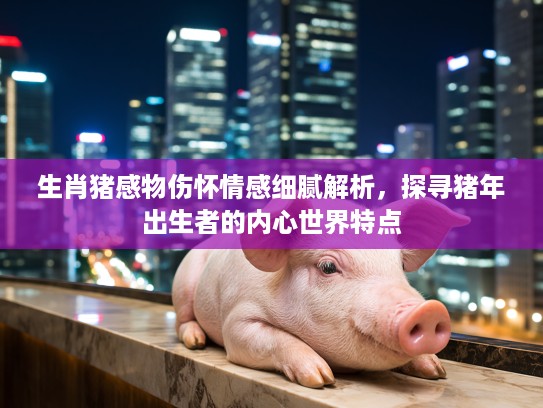 生肖猪感物伤怀情感细腻解析，探寻猪年出生者的内心世界特点