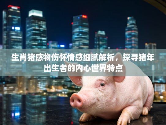 生肖猪感物伤怀情感细腻解析，探寻猪年出生者的内心世界特点