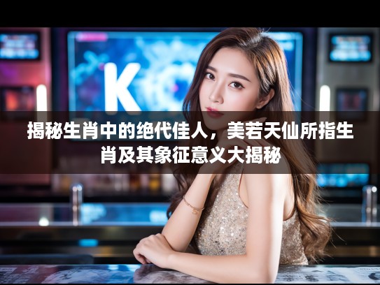 揭秘生肖中的绝代佳人,美若天仙所指生肖及其象征意义大揭秘 揭秘生肖中的绝代佳人,美若天仙所指生肖及其象征意义大揭秘