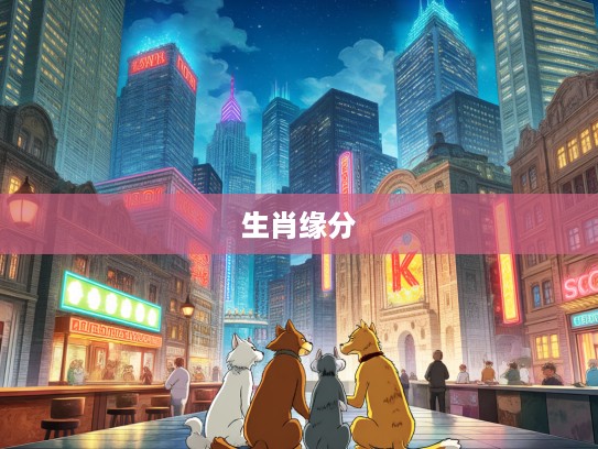 生肖情深,流离遇合中的生肖生肖,探寻生肖缘分的奇妙之旅 生肖情深,流离遇合中的生肖生肖,探寻生肖缘分的奇妙之旅