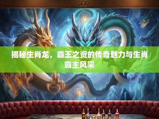 揭秘生肖龙,霸王之资的传奇魅力与生肖霸主风采 揭秘生肖龙,霸王之资的传奇魅力与生肖霸主风采