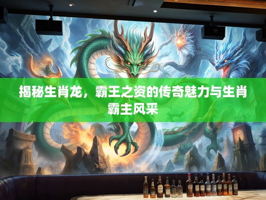 揭秘生肖龙,霸王之资的传奇魅力与生肖霸主风采 揭秘生肖龙,霸王之资的传奇魅力与生肖霸主风采